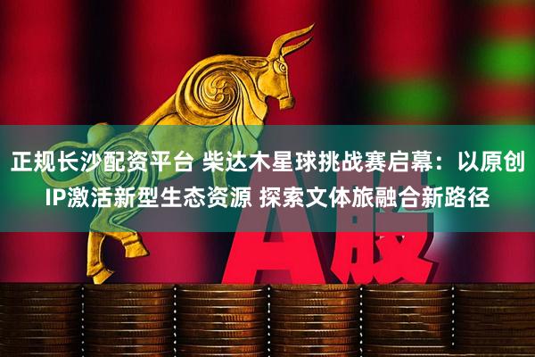 正规长沙配资平台 柴达木星球挑战赛启幕:以原创IP激活新型生态资源 探索文体旅融合新路径