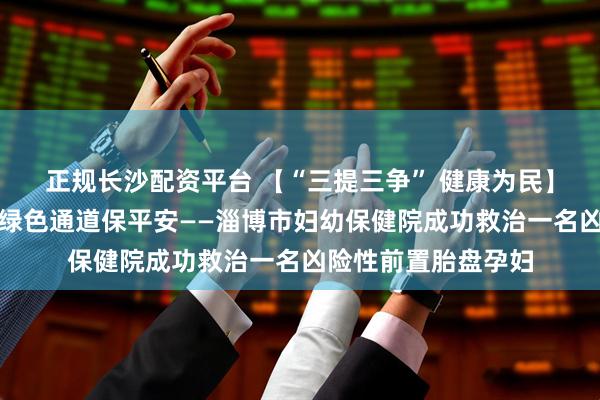 正规长沙配资平台 【“三提三争” 健康为民】分秒必争护生命,绿色通道保平安——淄博市妇幼保健院成功救治一名凶险性前置胎盘孕妇