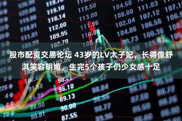 股市配资交易论坛 43岁的LV太子妃，长得像舒淇笑容明媚，生完5个孩子仍少女感十足