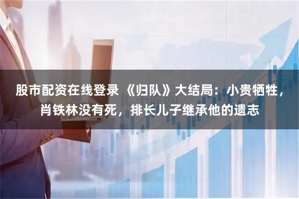 股市配资在线登录 《归队》大结局：小贵牺牲，肖铁林没有死，排长儿子继承他的遗志