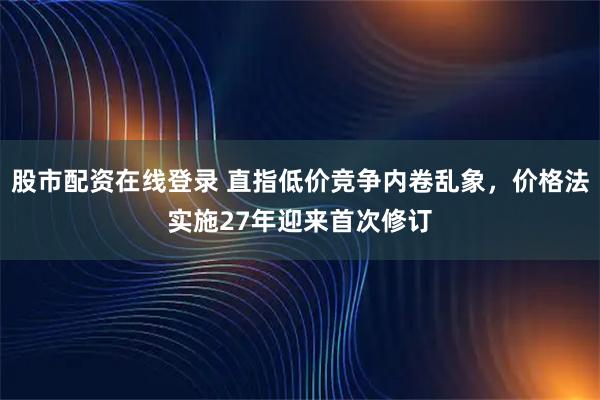 股市配资在线登录 直指低价竞争内卷乱象，价格法实施27年迎来首次修订