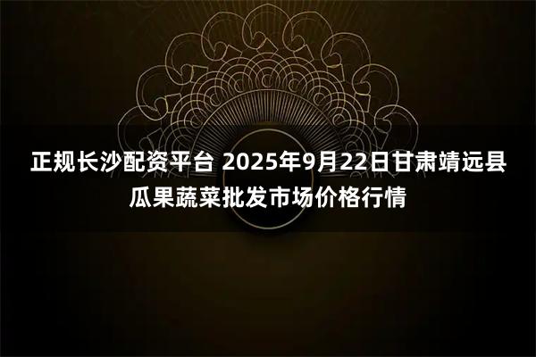 正规长沙配资平台 2025年9月22日甘肃靖远县瓜果蔬菜批发市场价格行情