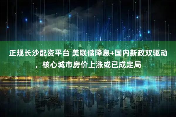正规长沙配资平台 美联储降息+国内新政双驱动，核心城市房价上涨或已成定局