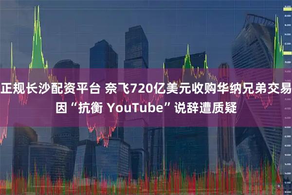 正规长沙配资平台 奈飞720亿美元收购华纳兄弟交易因“抗衡 YouTube”说辞遭质疑