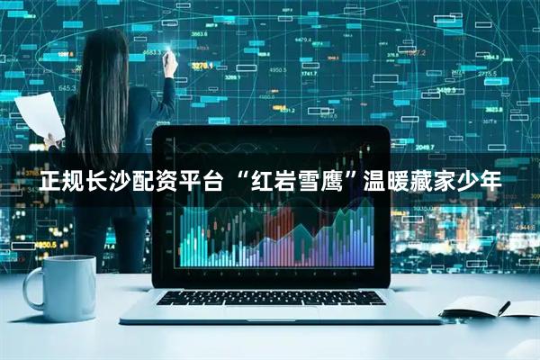 正规长沙配资平台 “红岩雪鹰”温暖藏家少年