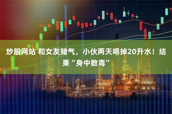 炒股网站 和女友赌气，小伙两天喝掉20升水！结果“身中数毒”