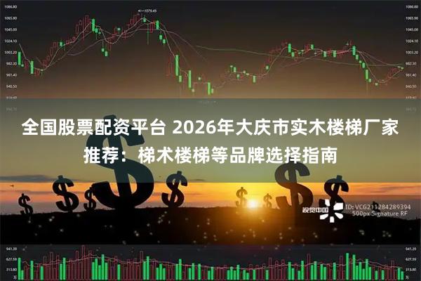 全国股票配资平台 2026年大庆市实木楼梯厂家推荐：梯术楼梯等品牌选择指南