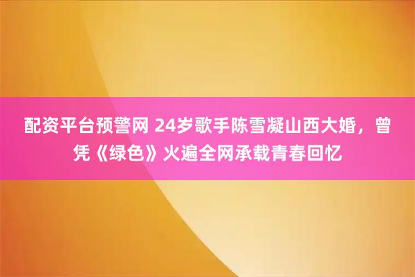 配资平台预警网 24岁歌手陈雪凝山西大婚，曾凭《绿色》火遍全网承载青春回忆