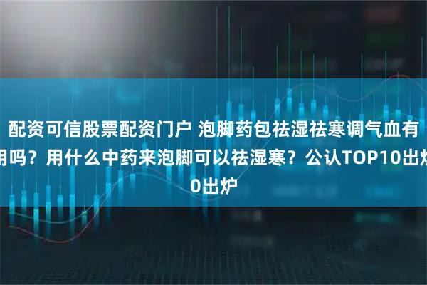 配资可信股票配资门户 泡脚药包祛湿祛寒调气血有用吗？用什么中药来泡脚可以祛湿寒？公认TOP10出炉