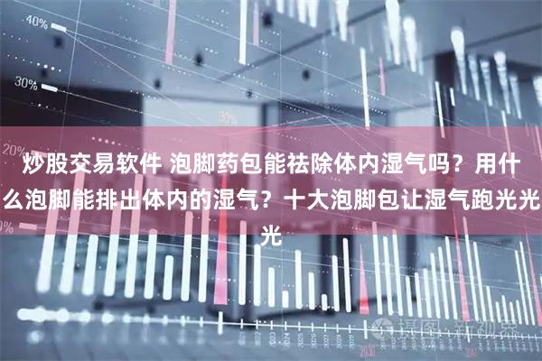 炒股交易软件 泡脚药包能祛除体内湿气吗？用什么泡脚能排出体内的湿气？十大泡脚包让湿气跑光光