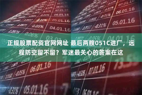 正规股票配资官网网址 最后两艘051C进厂，远程防空留不留？军迷最关心的答案在这