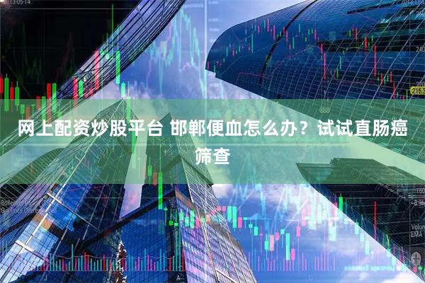 网上配资炒股平台 邯郸便血怎么办？试试直肠癌筛查