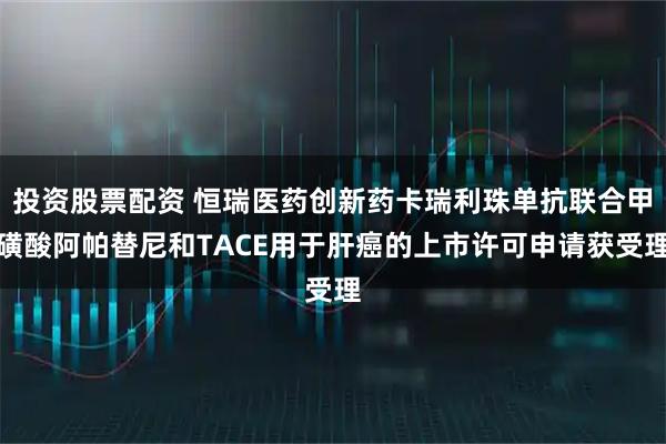 投资股票配资 恒瑞医药创新药卡瑞利珠单抗联合甲磺酸阿帕替尼和TACE用于肝癌的上市许可申请获受理