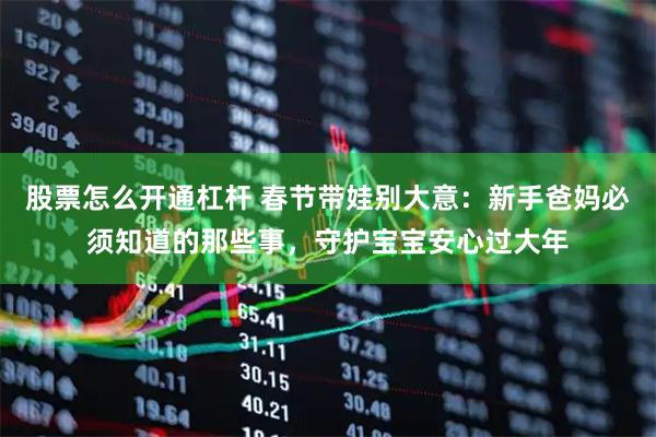 股票怎么开通杠杆 春节带娃别大意：新手爸妈必须知道的那些事，守护宝宝安心过大年