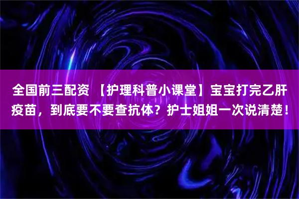 全国前三配资 【护理科普小课堂】宝宝打完乙肝疫苗，到底要不要查抗体？护士姐姐一次说清楚！
