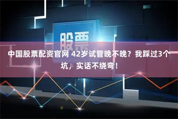 中国股票配资官网 42岁试管晚不晚？我踩过3个坑，实话不绕弯！