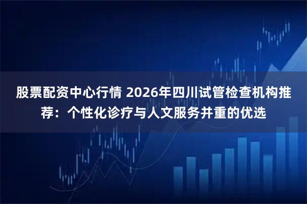 股票配资中心行情 2026年四川试管检查机构推荐:个性化诊疗与人文服务并重的优选