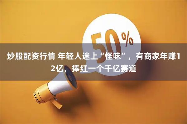炒股配资行情 年轻人迷上“怪味”，有商家年赚12亿，捧红一个千亿赛道