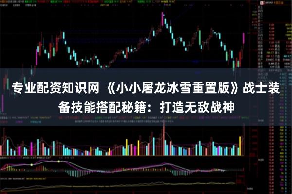 专业配资知识网 《小小屠龙冰雪重置版》战士装备技能搭配秘籍：打造无敌战神