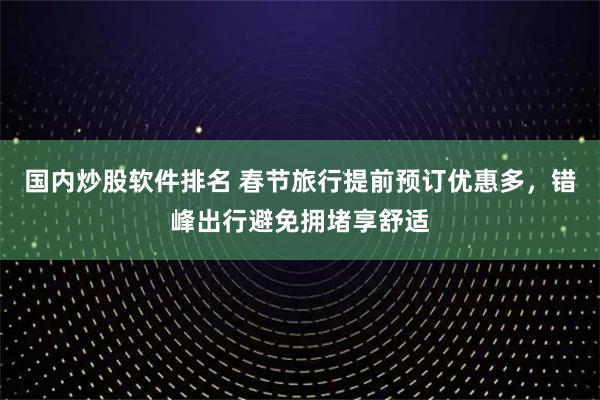 国内炒股软件排名 春节旅行提前预订优惠多，错峰出行避免拥堵享舒适