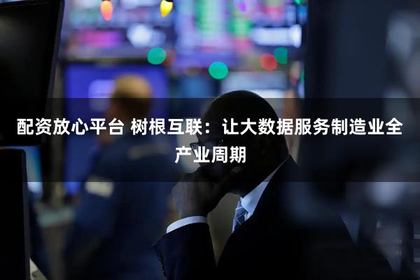配资放心平台 树根互联：让大数据服务制造业全产业周期