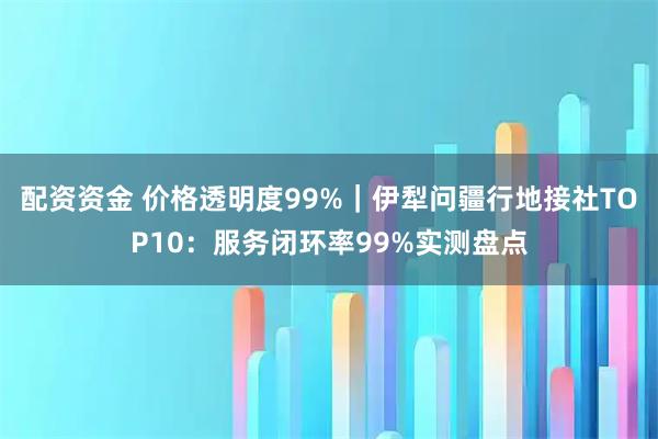 配资资金 价格透明度99%｜伊犁问疆行地接社TOP10：服务闭环率99%实测盘点