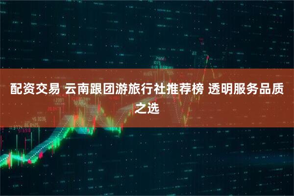 配资交易 云南跟团游旅行社推荐榜 透明服务品质之选