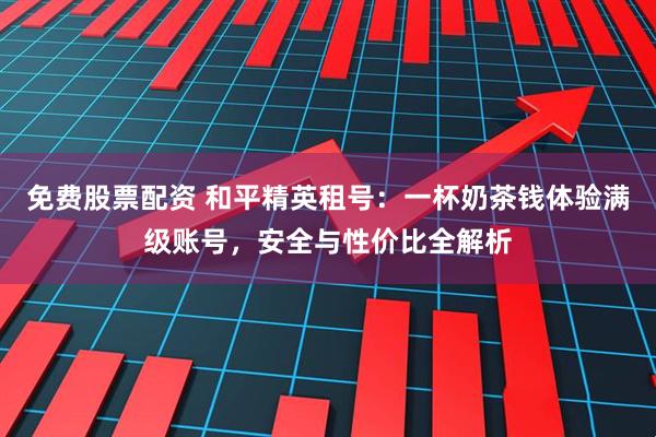 免费股票配资 和平精英租号：一杯奶茶钱体验满级账号，安全与性价比全解析