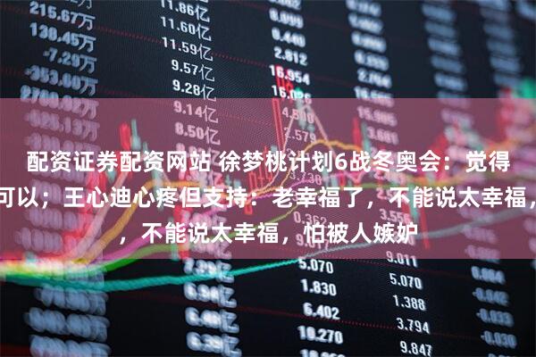 配资证券配资网站 徐梦桃计划6战冬奥会：觉得40岁生育也可以；王心迪心疼但支持：老幸福了，不能说太幸福，怕被人嫉妒