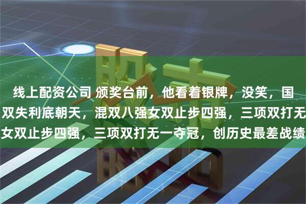 线上配资公司 颁奖台前，他看着银牌，没笑，国乒新加坡WTT大满贯男双失利底朝天，混双八强女双止步四强，三项双打无一夺冠，创历史最差战绩
