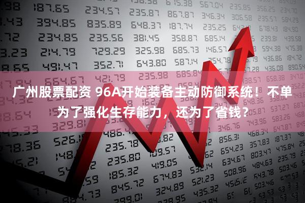 广州股票配资 96A开始装备主动防御系统！不单为了强化生存能力，还为了省钱？