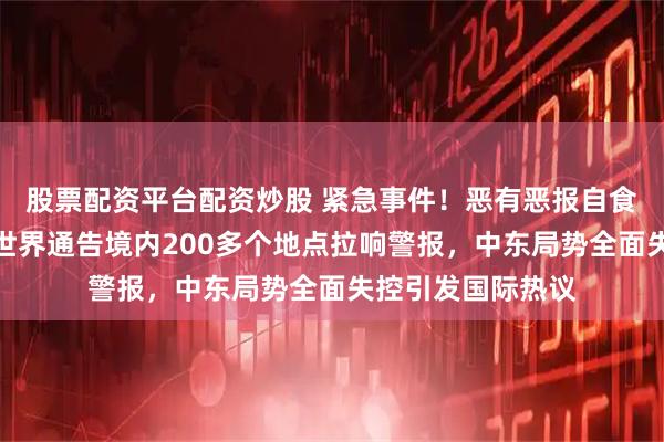 股票配资平台配资炒股 紧急事件！恶有恶报自食其果！以色列向世界通告境内200多个地点拉响警报，中东局势全面失控引发国际热议