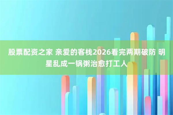 股票配资之家 亲爱的客栈2026看完两期破防 明星乱成一锅粥治愈打工人