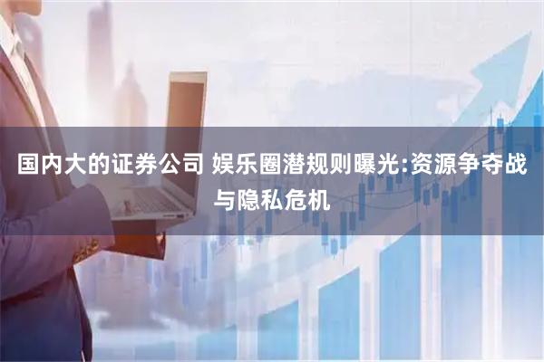 国内大的证券公司 娱乐圈潜规则曝光:资源争夺战与隐私危机