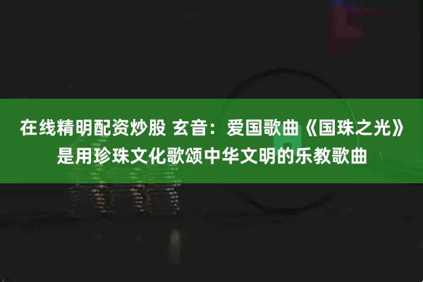 在线精明配资炒股 玄音：爱国歌曲《国珠之光》是用珍珠文化歌颂中华文明的乐教歌曲