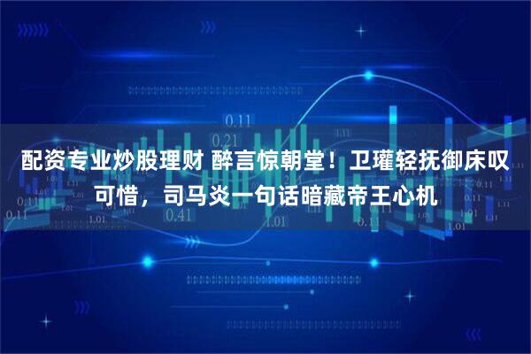 配资专业炒股理财 醉言惊朝堂!卫瓘轻抚御床叹可惜,司马炎一句话暗藏帝王心机
