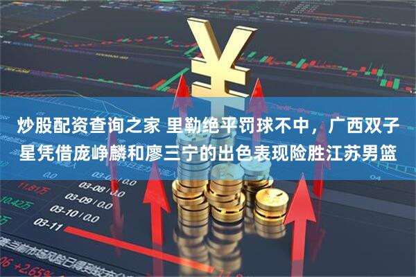炒股配资查询之家 里勒绝平罚球不中,广西双子星凭借庞峥麟和廖三宁的出色表现险胜江苏男篮