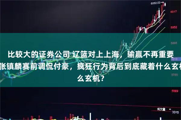 比较大的证券公司 辽篮对上上海，输赢不再重要，张镇麟赛前调侃付豪，疯狂行为背后到底藏着什么玄机？