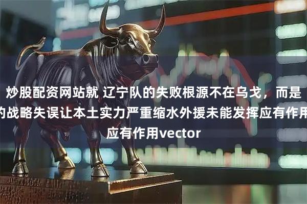 炒股配资网站就 辽宁队的失败根源不在乌戈，而是管理层的战略失误让本土实力严重缩水外援未能发挥应有作用vector