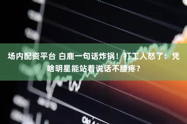 场内配资平台 白鹿一句话炸锅！打工人怒了：凭啥明星能站着说话不腰疼？