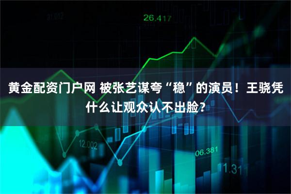 黄金配资门户网 被张艺谋夸“稳”的演员！王骁凭什么让观众认不出脸？