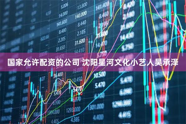 国家允许配资的公司 沈阳星河文化小艺人吴承泽
