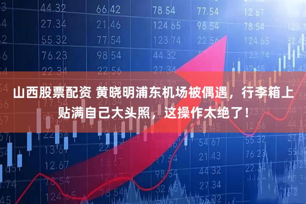 山西股票配资 黄晓明浦东机场被偶遇，行李箱上贴满自己大头照，这操作太绝了！