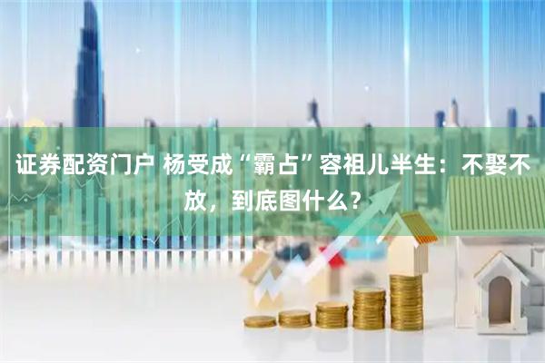 证券配资门户 杨受成“霸占”容祖儿半生：不娶不放，到底图什么？
