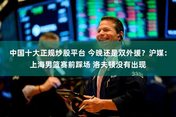 中国十大正规炒股平台 今晚还是双外援？沪媒：上海男篮赛前踩场 洛夫顿没有出现