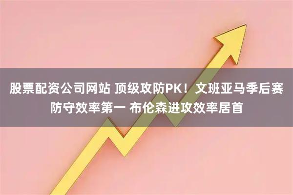股票配资公司网站 顶级攻防PK！文班亚马季后赛防守效率第一 布伦森进攻效率居首