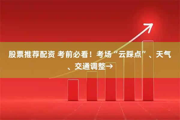股票推荐配资 考前必看！考场“云踩点”、天气、交通调整→