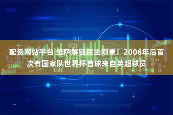 配资网站平台 维萨解锁民主刚果！2006年后首次有国家队世界杯首球来自英超球员