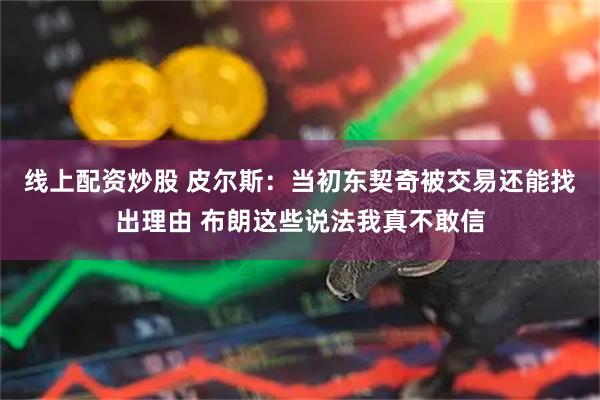 线上配资炒股 皮尔斯：当初东契奇被交易还能找出理由 布朗这些说法我真不敢信