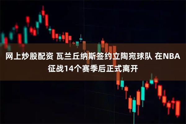 网上炒股配资 瓦兰丘纳斯签约立陶宛球队 在NBA征战14个赛季后正式离开
